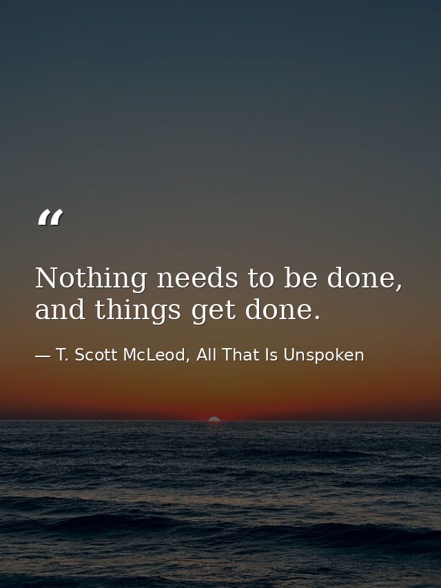 Nothing needs to be done, and things get done. — T. Scott McLeod, All That Is Unspoken