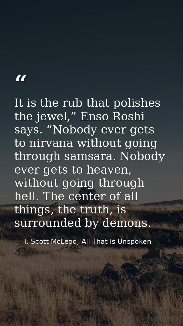 It is the rub that polishes the jewel,” Enso Roshi says. “Nobody ever gets to nirvana without going through samsara. Nob — T. Scott McLeod, All That Is Unspoken
