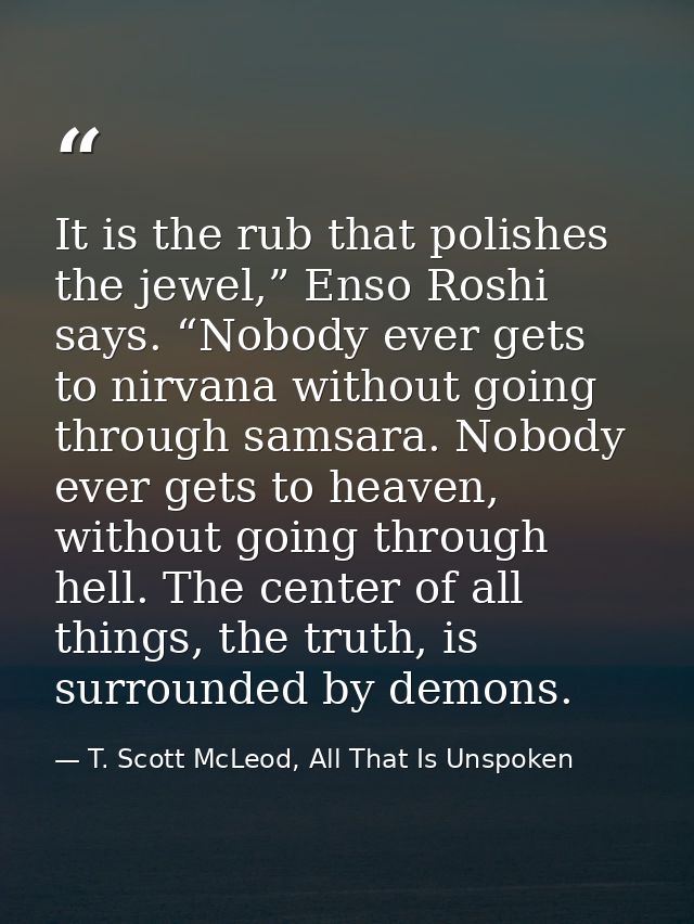 It is the rub that polishes the jewel,” Enso Roshi says. “Nobody ever gets to nirvana without going through samsara. Nob — T. Scott McLeod, All That Is Unspoken