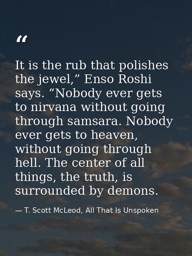 It is the rub that polishes the jewel,” Enso Roshi says. “Nobody ever gets to nirvana without going through samsara. Nob — T. Scott McLeod, All That Is Unspoken