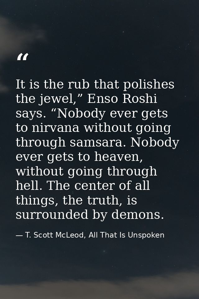 It is the rub that polishes the jewel,” Enso Roshi says. “Nobody ever gets to nirvana without going through samsara. Nob — T. Scott McLeod, All That Is Unspoken
