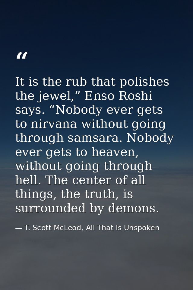 It is the rub that polishes the jewel,” Enso Roshi says. “Nobody ever gets to nirvana without going through samsara. Nob — T. Scott McLeod, All That Is Unspoken