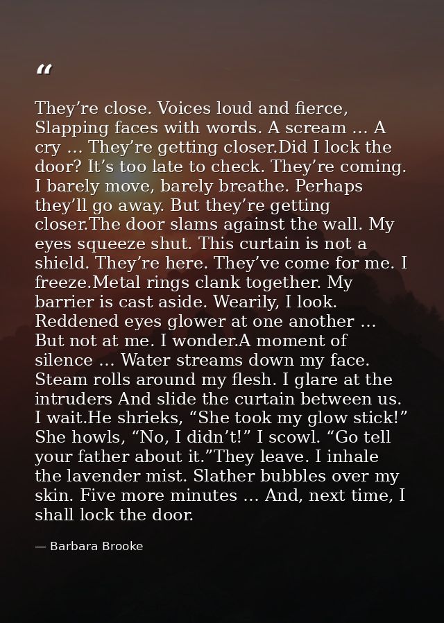 They’re close. Voices loud and fierce, Slapping faces with words. A scream … A cry … They’re getting closer.Did I lock t — Barbara Brooke