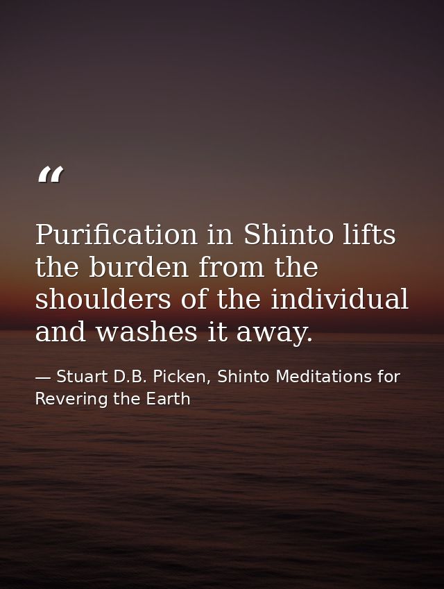 Purification in Shinto lifts the burden from the shoulders of the individual and washes it away. — Stuart D.B. Picken, Shinto Meditations for Revering the Earth