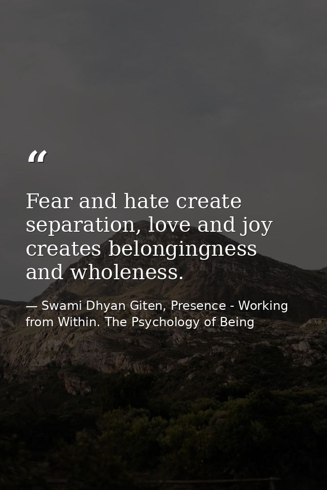 Fear and hate create separation, love and joy creates belongingness and wholeness. — Swami Dhyan Giten, Presence - Working from Within. The Psychology of Being