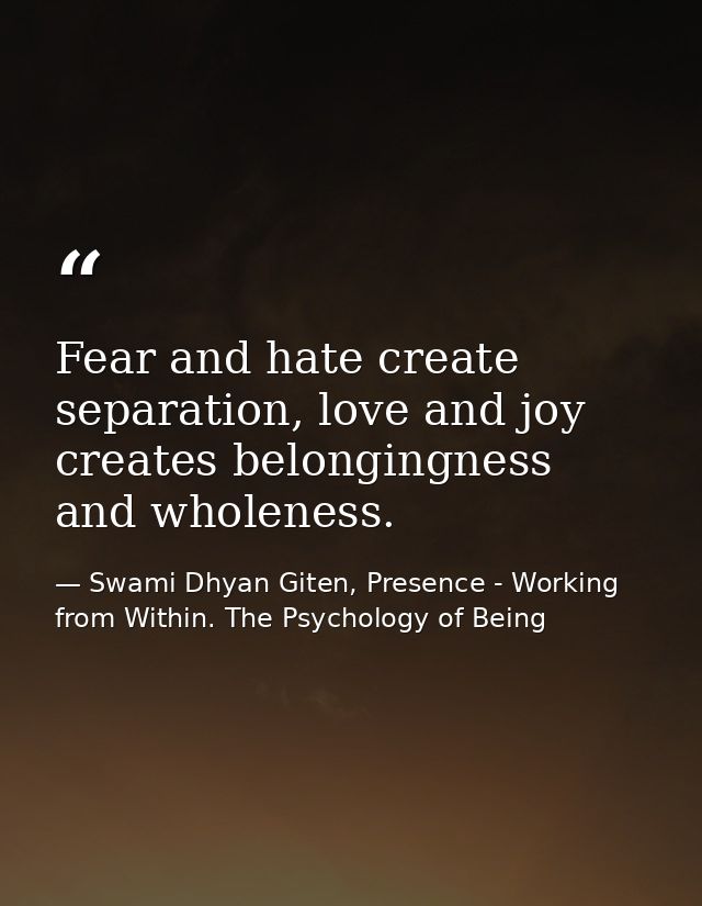 Fear and hate create separation, love and joy creates belongingness and wholeness. — Swami Dhyan Giten, Presence - Working from Within. The Psychology of Being