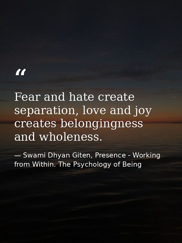 Fear and hate create separation, love and joy creates belongingness and wholeness. — Swami Dhyan Giten, Presence - Working from Within. The Psychology of Being