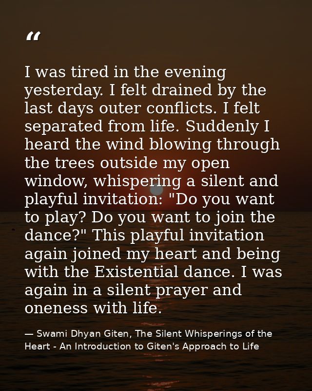 I was tired in the evening yesterday. I felt drained by the last days outer conflicts. I felt separated from life. Sudde — Swami Dhyan Giten, The Silent Whisperings of the Heart - An Introduction to Giten's Approach to Life