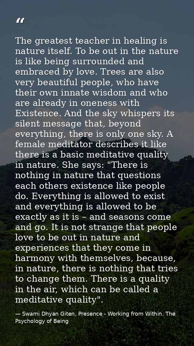 The greatest teacher in healing is nature itself. To be out in the nature is like being surrounded and embraced by love. — Swami Dhyan Giten, Presence - Working from Within. The Psychology of Being
