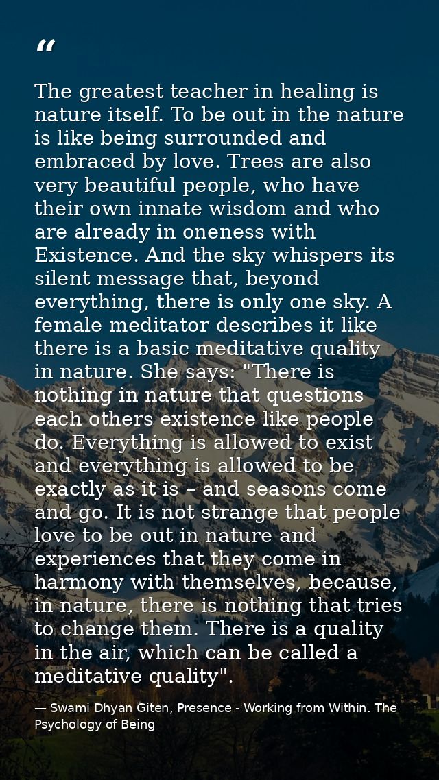 The greatest teacher in healing is nature itself. To be out in the nature is like being surrounded and embraced by love. — Swami Dhyan Giten, Presence - Working from Within. The Psychology of Being