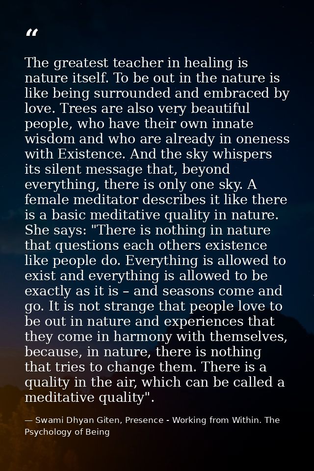 The greatest teacher in healing is nature itself. To be out in the nature is like being surrounded and embraced by love. — Swami Dhyan Giten, Presence - Working from Within. The Psychology of Being