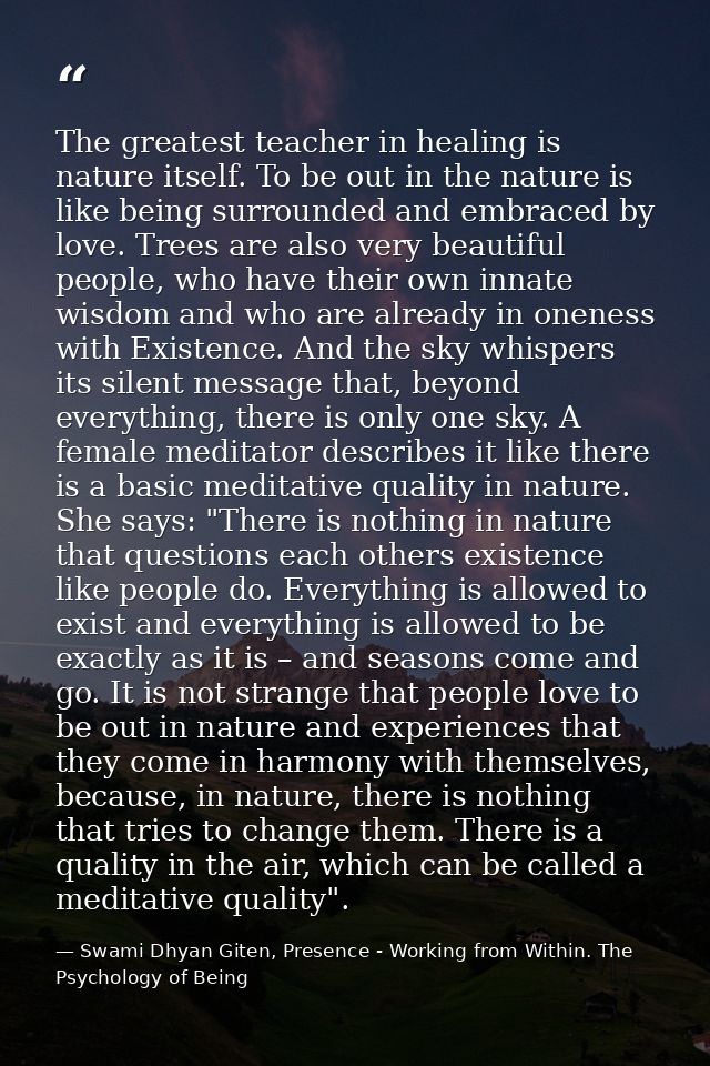 The greatest teacher in healing is nature itself. To be out in the nature is like being surrounded and embraced by love. — Swami Dhyan Giten, Presence - Working from Within. The Psychology of Being
