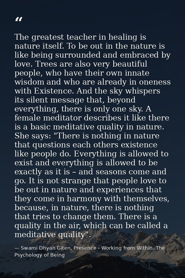 The greatest teacher in healing is nature itself. To be out in the nature is like being surrounded and embraced by love. — Swami Dhyan Giten, Presence - Working from Within. The Psychology of Being