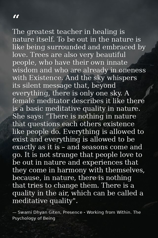 The greatest teacher in healing is nature itself. To be out in the nature is like being surrounded and embraced by love. — Swami Dhyan Giten, Presence - Working from Within. The Psychology of Being