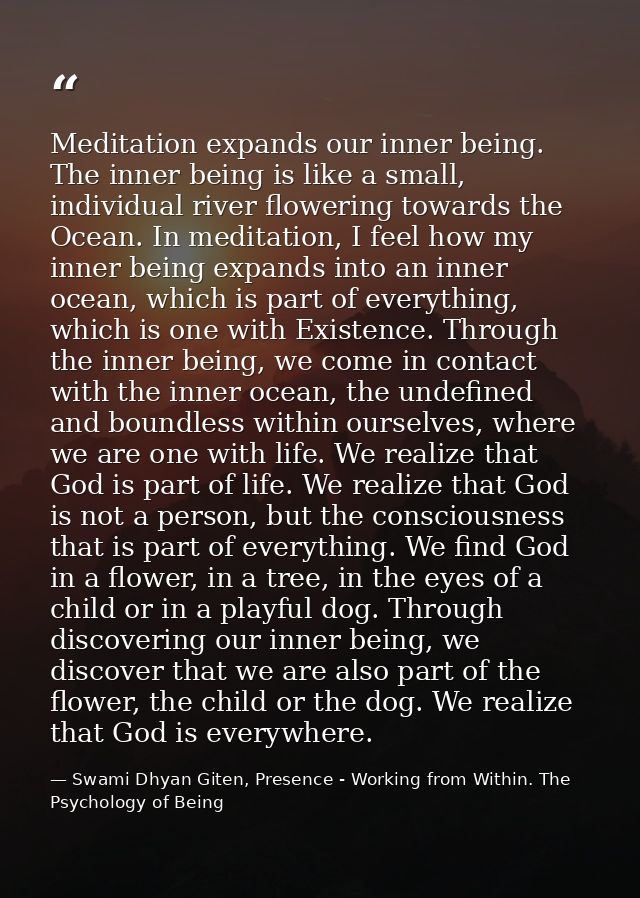 Meditation expands our inner being. The inner being is like a small, individual river flowering towards the Ocean. In me — Swami Dhyan Giten, Presence - Working from Within. The Psychology of Being