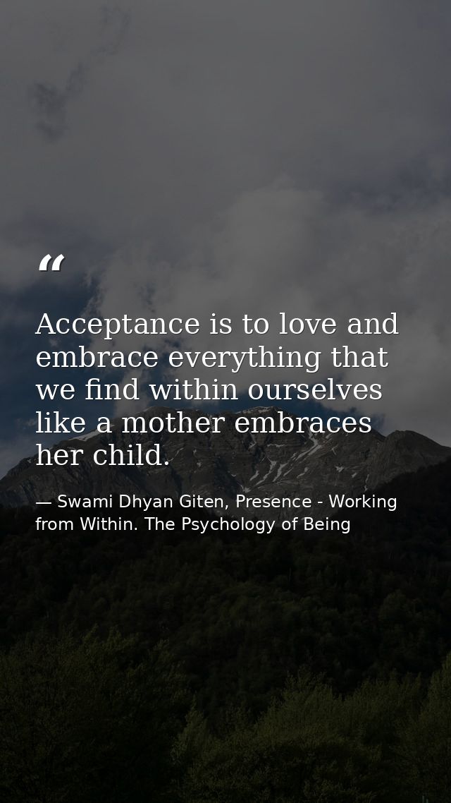 Acceptance is to love and embrace everything that we find within ourselves like a mother embraces her child. — Swami Dhyan Giten, Presence - Working from Within. The Psychology of Being