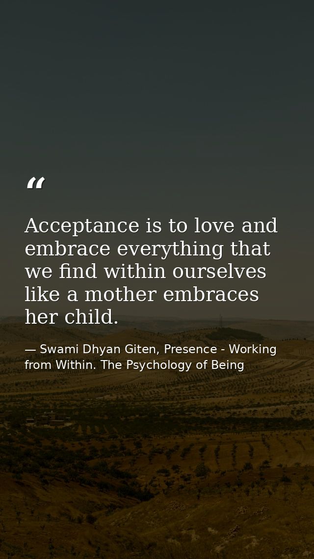 Acceptance is to love and embrace everything that we find within ourselves like a mother embraces her child. — Swami Dhyan Giten, Presence - Working from Within. The Psychology of Being