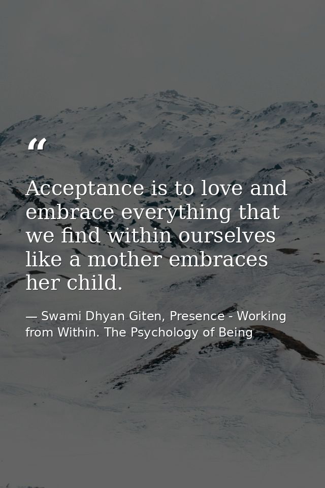 Acceptance is to love and embrace everything that we find within ourselves like a mother embraces her child. — Swami Dhyan Giten, Presence - Working from Within. The Psychology of Being