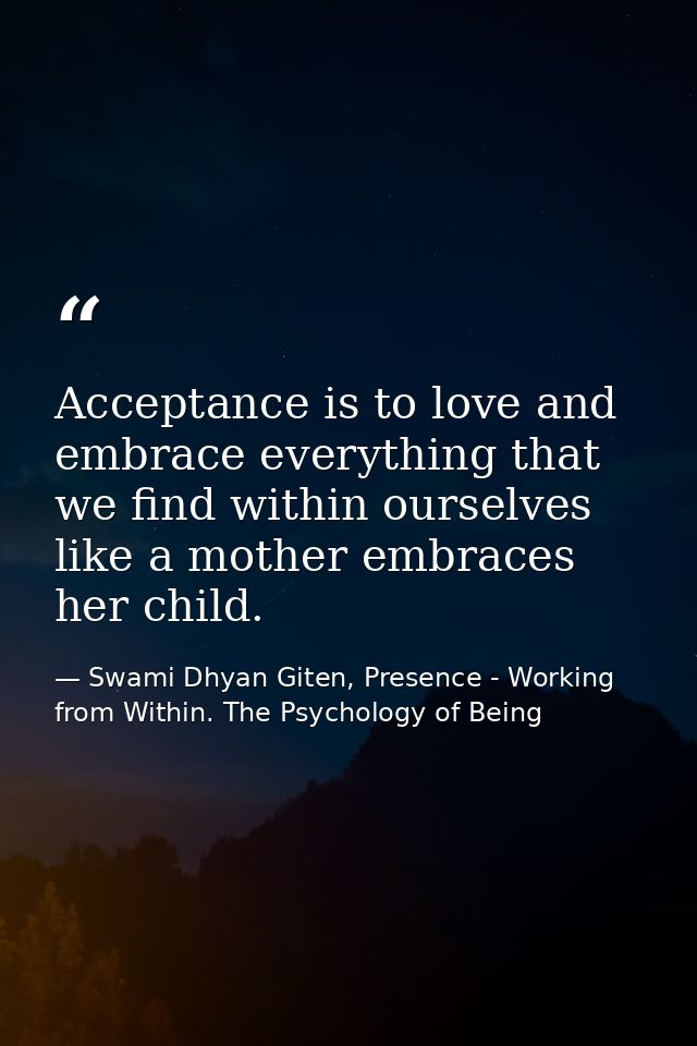 Acceptance is to love and embrace everything that we find within ourselves like a mother embraces her child. — Swami Dhyan Giten, Presence - Working from Within. The Psychology of Being