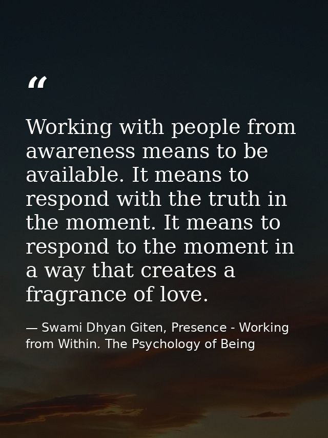 Working with people from awareness means to be available. It means to respond with the truth in the moment. It means to  — Swami Dhyan Giten, Presence - Working from Within. The Psychology of Being