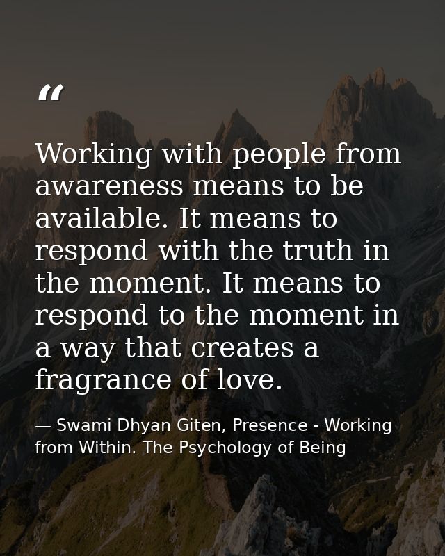 Working with people from awareness means to be available. It means to respond with the truth in the moment. It means to  — Swami Dhyan Giten, Presence - Working from Within. The Psychology of Being