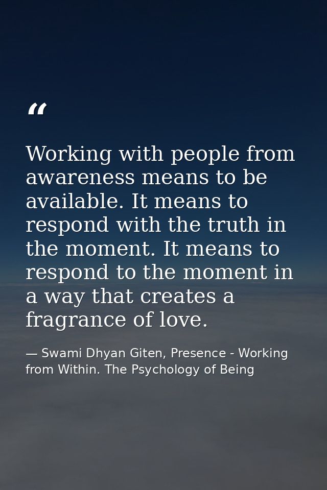 Working with people from awareness means to be available. It means to respond with the truth in the moment. It means to  — Swami Dhyan Giten, Presence - Working from Within. The Psychology of Being