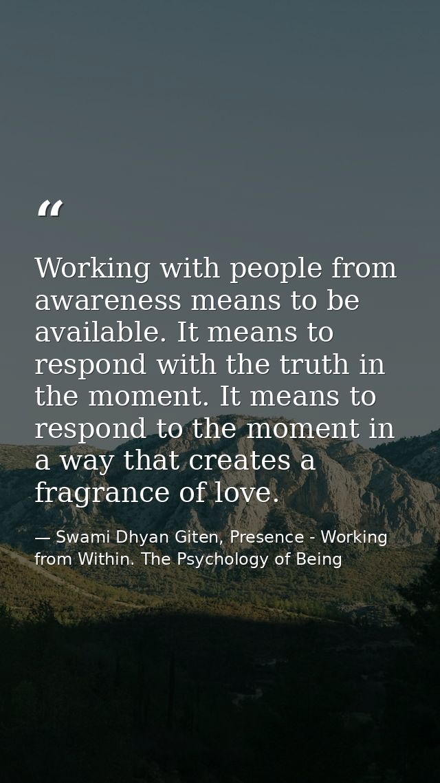 Working with people from awareness means to be available. It means to respond with the truth in the moment. It means to  — Swami Dhyan Giten, Presence - Working from Within. The Psychology of Being