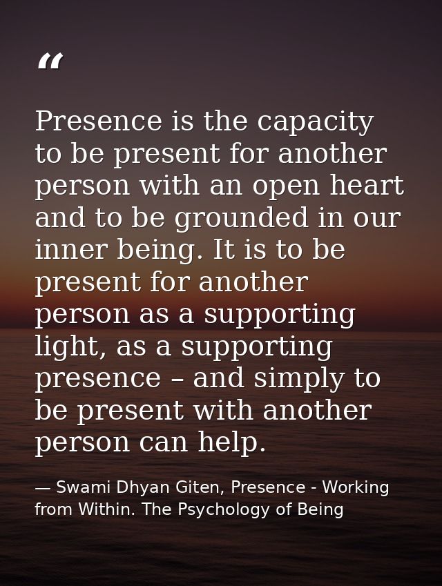 Presence is the capacity to be present for another person with an open heart and to be grounded in our inner being. It i — Swami Dhyan Giten, Presence - Working from Within. The Psychology of Being