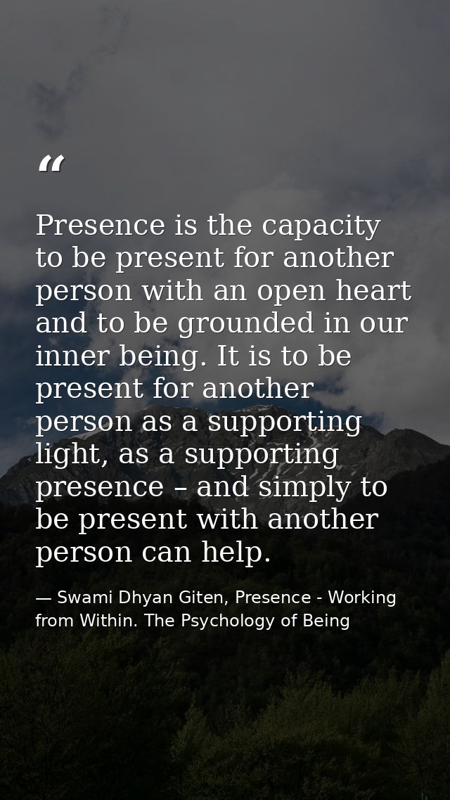 Presence is the capacity to be present for another person with an open heart and to be grounded in our inner being. It i — Swami Dhyan Giten, Presence - Working from Within. The Psychology of Being