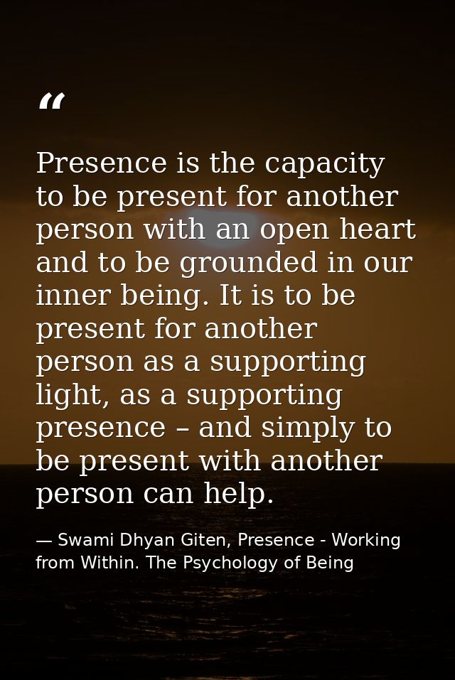 Presence is the capacity to be present for another person with an open heart and to be grounded in our inner being. It i — Swami Dhyan Giten, Presence - Working from Within. The Psychology of Being