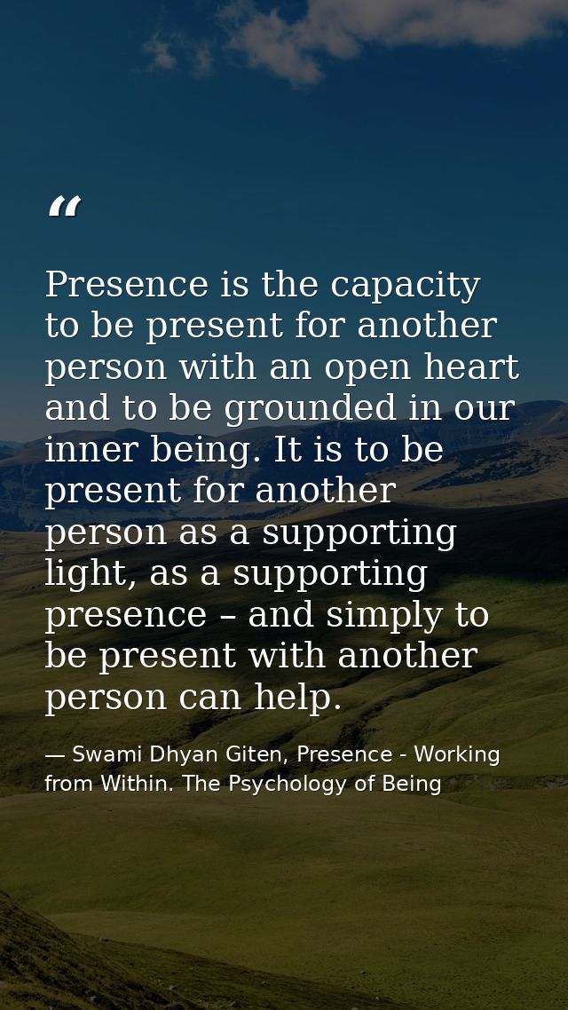 Presence is the capacity to be present for another person with an open heart and to be grounded in our inner being. It i — Swami Dhyan Giten, Presence - Working from Within. The Psychology of Being
