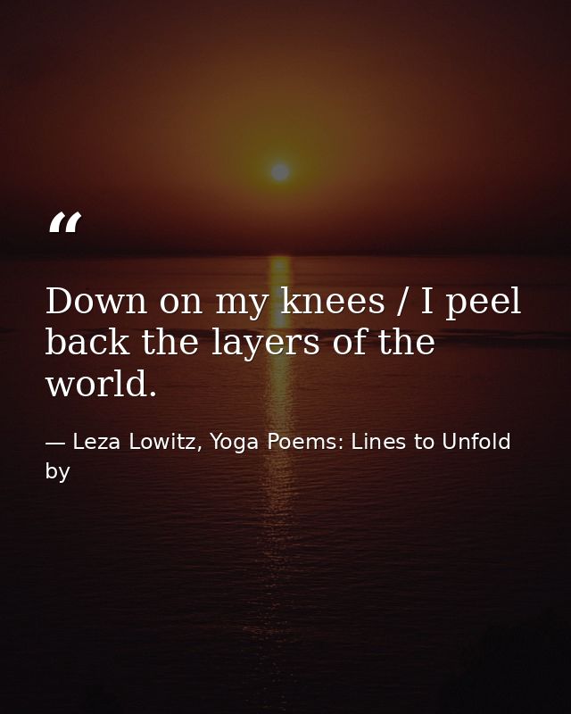 Down on my knees / I peel back the layers of the world. — Leza Lowitz, Yoga Poems: Lines to Unfold by