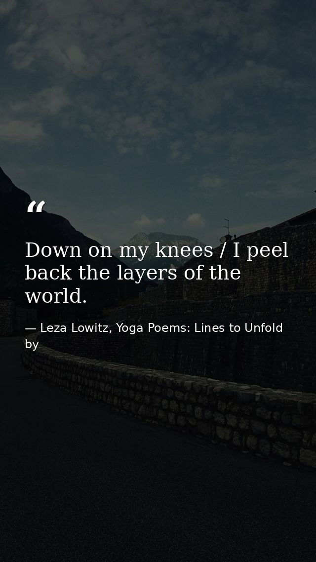 Down on my knees / I peel back the layers of the world. — Leza Lowitz, Yoga Poems: Lines to Unfold by