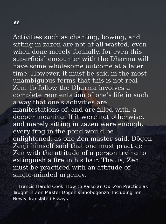 Activities such as chanting, bowing, and sitting in zazen are not at all wasted, even when done merely formally, for eve — Francis Harold Cook, How to Raise an Ox: Zen Practice as Taught in Zen Master Dogen's Shobogenzo, Including Ten Newly Translated Essays