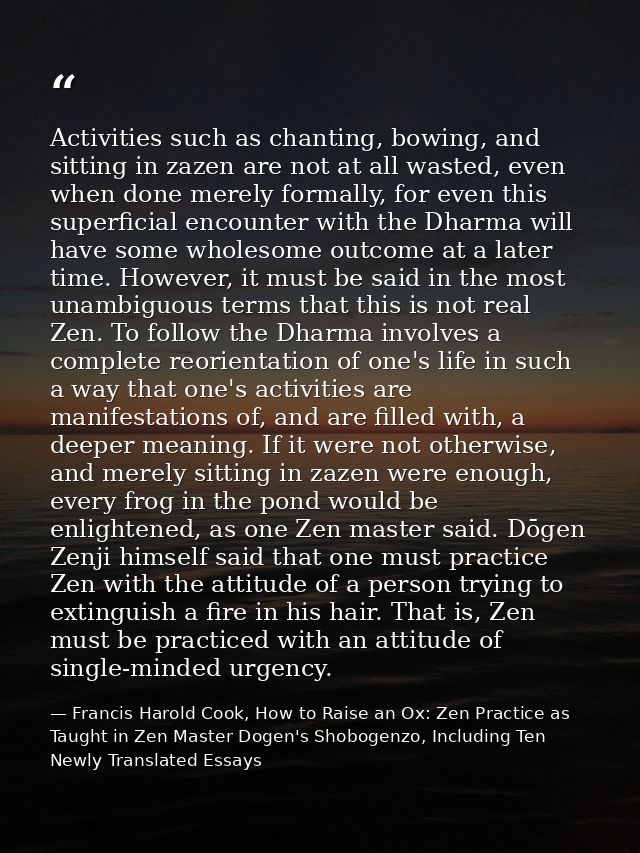 Activities such as chanting, bowing, and sitting in zazen are not at all wasted, even when done merely formally, for eve — Francis Harold Cook, How to Raise an Ox: Zen Practice as Taught in Zen Master Dogen's Shobogenzo, Including Ten Newly Translated Essays