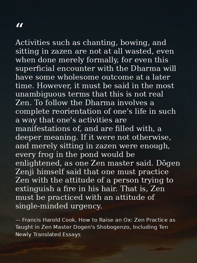 Activities such as chanting, bowing, and sitting in zazen are not at all wasted, even when done merely formally, for eve — Francis Harold Cook, How to Raise an Ox: Zen Practice as Taught in Zen Master Dogen's Shobogenzo, Including Ten Newly Translated Essays