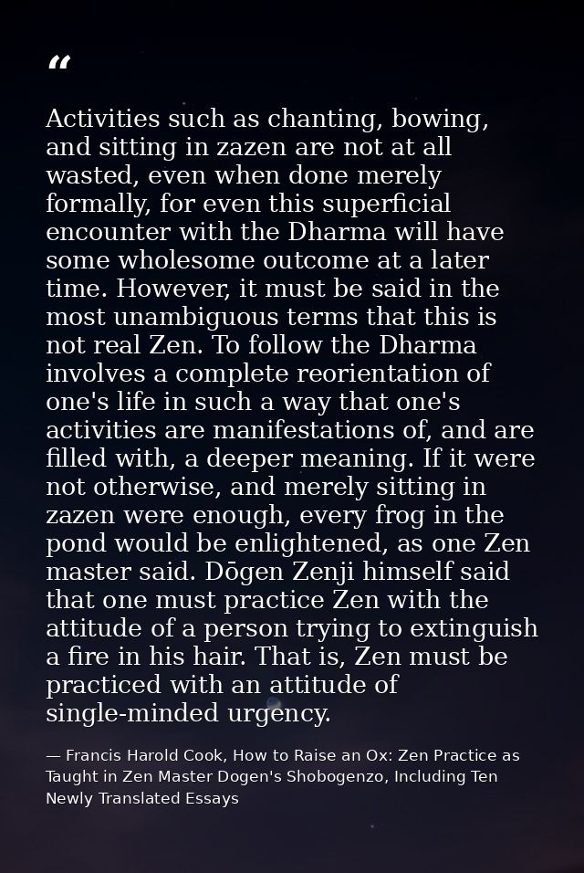 Activities such as chanting, bowing, and sitting in zazen are not at all wasted, even when done merely formally, for eve — Francis Harold Cook, How to Raise an Ox: Zen Practice as Taught in Zen Master Dogen's Shobogenzo, Including Ten Newly Translated Essays