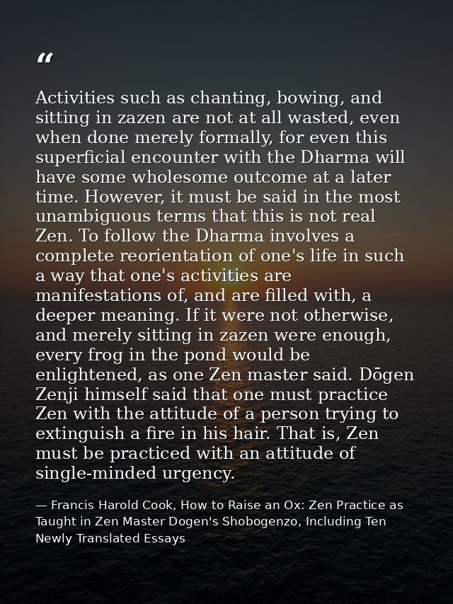 Activities such as chanting, bowing, and sitting in zazen are not at all wasted, even when done merely formally, for eve — Francis Harold Cook, How to Raise an Ox: Zen Practice as Taught in Zen Master Dogen's Shobogenzo, Including Ten Newly Translated Essays