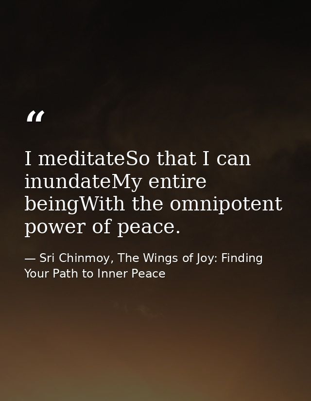 I meditateSo that I can inundateMy entire beingWith the omnipotent power of peace. — Sri Chinmoy, The Wings of Joy: Finding Your Path to Inner Peace
