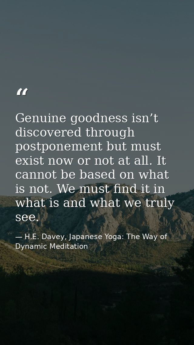 Genuine goodness isn’t discovered through postponement but must exist now or not at all. It cannot be based on what is n — H.E. Davey, Japanese Yoga: The Way of Dynamic Meditation