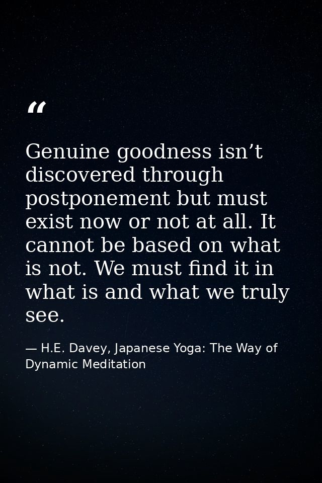 Genuine goodness isn’t discovered through postponement but must exist now or not at all. It cannot be based on what is n — H.E. Davey, Japanese Yoga: The Way of Dynamic Meditation