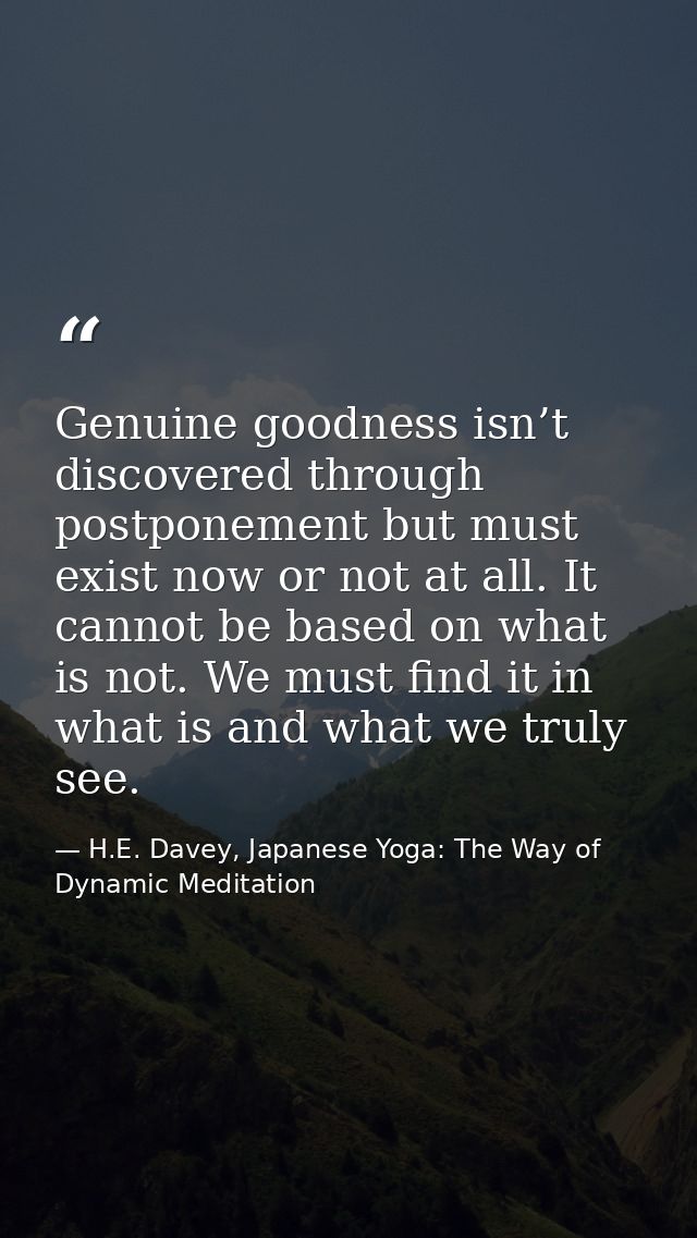Genuine goodness isn’t discovered through postponement but must exist now or not at all. It cannot be based on what is n — H.E. Davey, Japanese Yoga: The Way of Dynamic Meditation