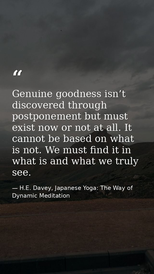Genuine goodness isn’t discovered through postponement but must exist now or not at all. It cannot be based on what is n — H.E. Davey, Japanese Yoga: The Way of Dynamic Meditation