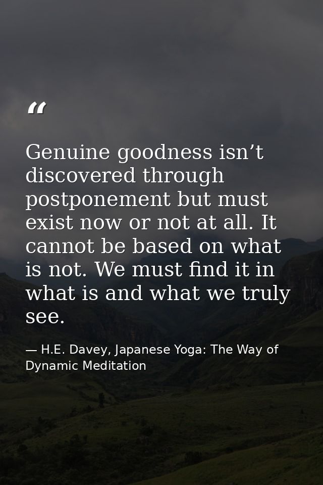 Genuine goodness isn’t discovered through postponement but must exist now or not at all. It cannot be based on what is n — H.E. Davey, Japanese Yoga: The Way of Dynamic Meditation