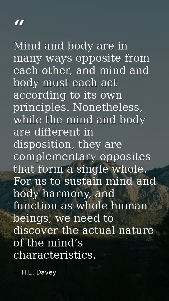 Mind and body are in many ways opposite from each other, and mind and body must each act according to its own principles — H.E. Davey