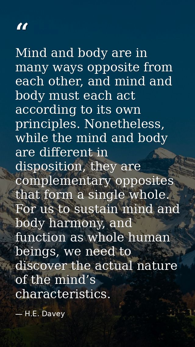 Mind and body are in many ways opposite from each other, and mind and body must each act according to its own principles — H.E. Davey