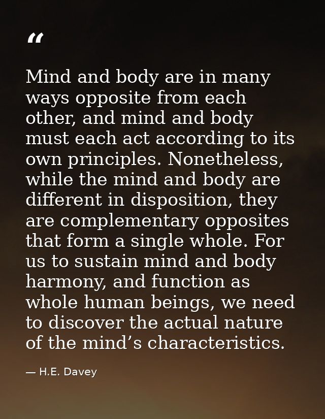 Mind and body are in many ways opposite from each other, and mind and body must each act according to its own principles — H.E. Davey