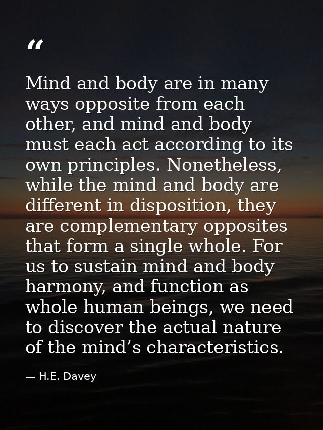 Mind and body are in many ways opposite from each other, and mind and body must each act according to its own principles — H.E. Davey