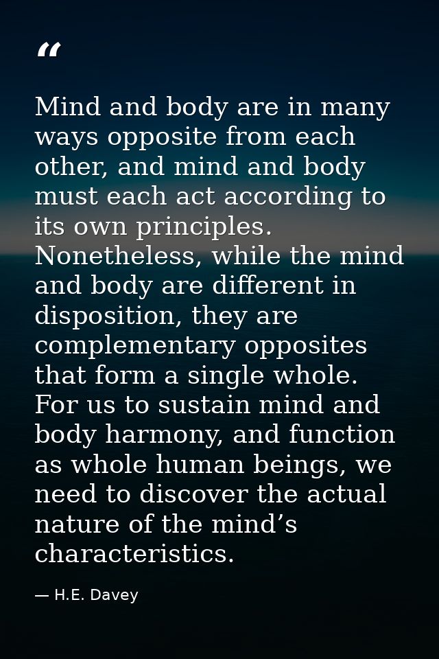 Mind and body are in many ways opposite from each other, and mind and body must each act according to its own principles — H.E. Davey