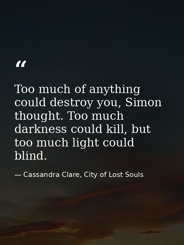 Too much of anything could destroy you, Simon thought. Too much darkness could kill, but too much light could blind. — Cassandra Clare, City of Lost Souls